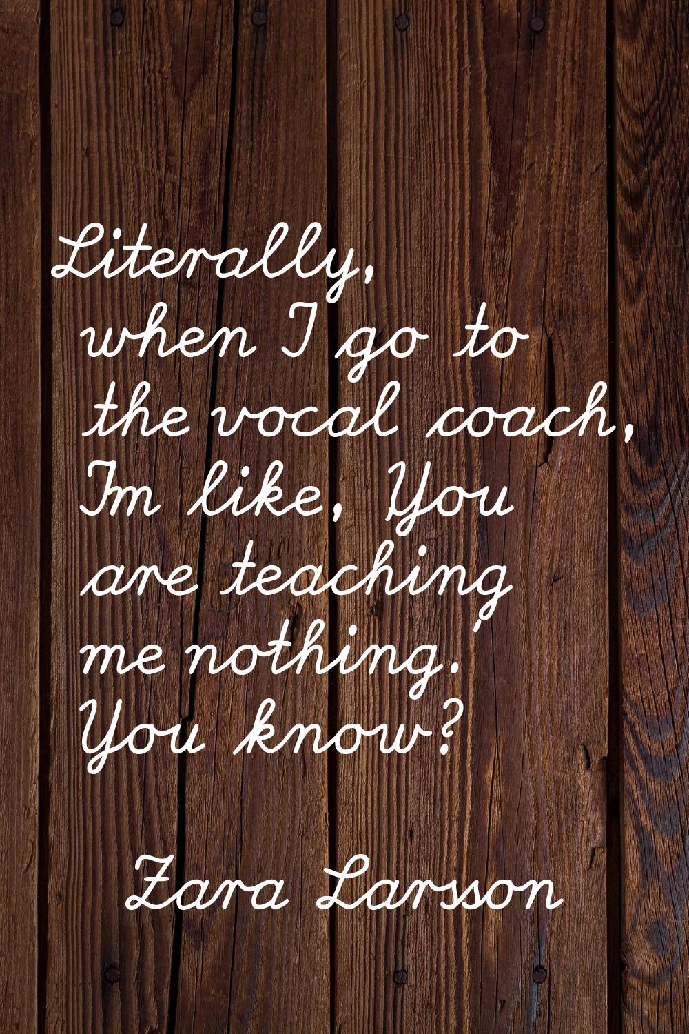 Literally, when I go to the vocal coach, I'm like, 'You are teaching me nothing.' You know?