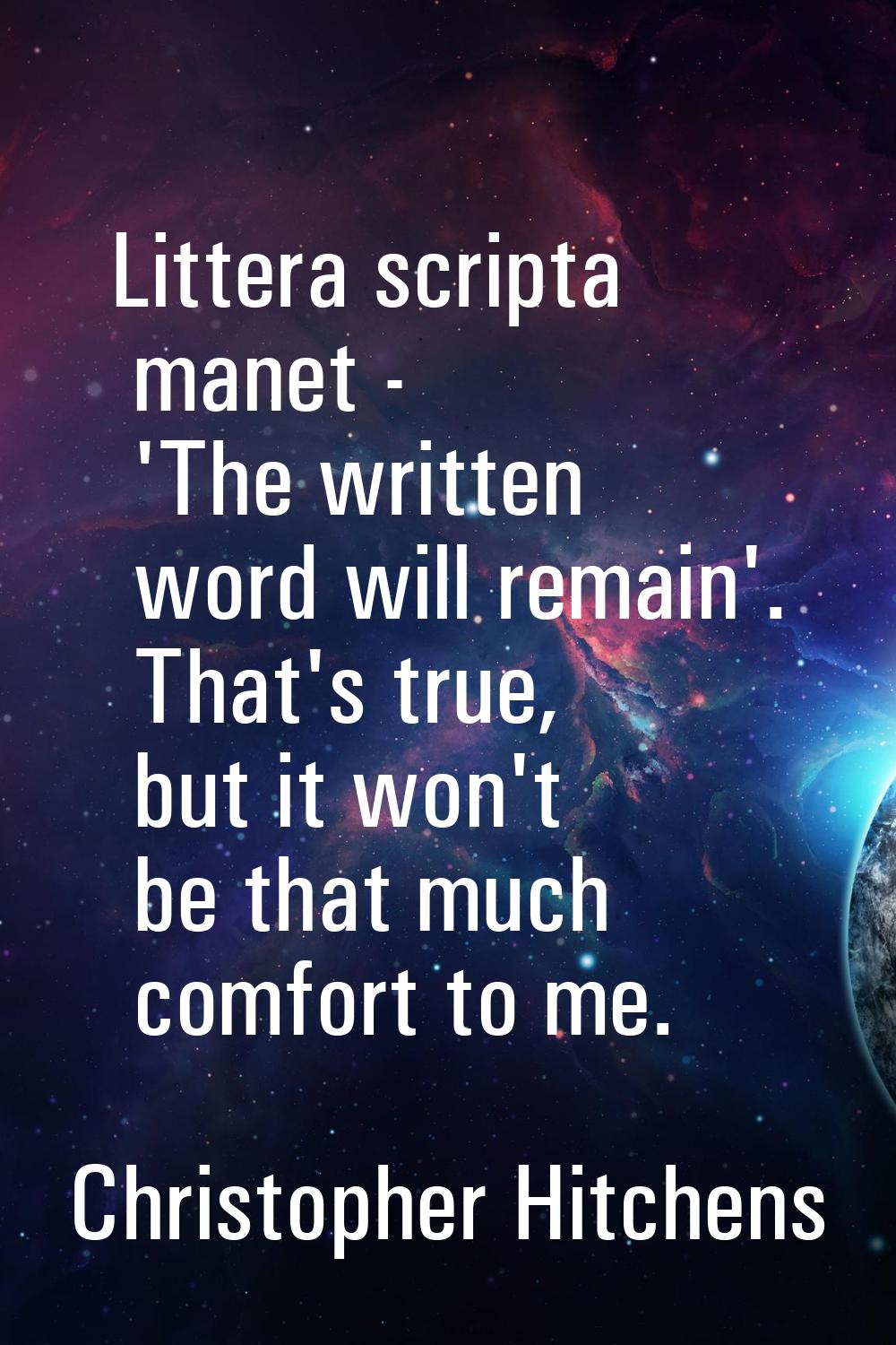 Littera scripta manet - 'The written word will remain'. That's true, but it won't be that much comf