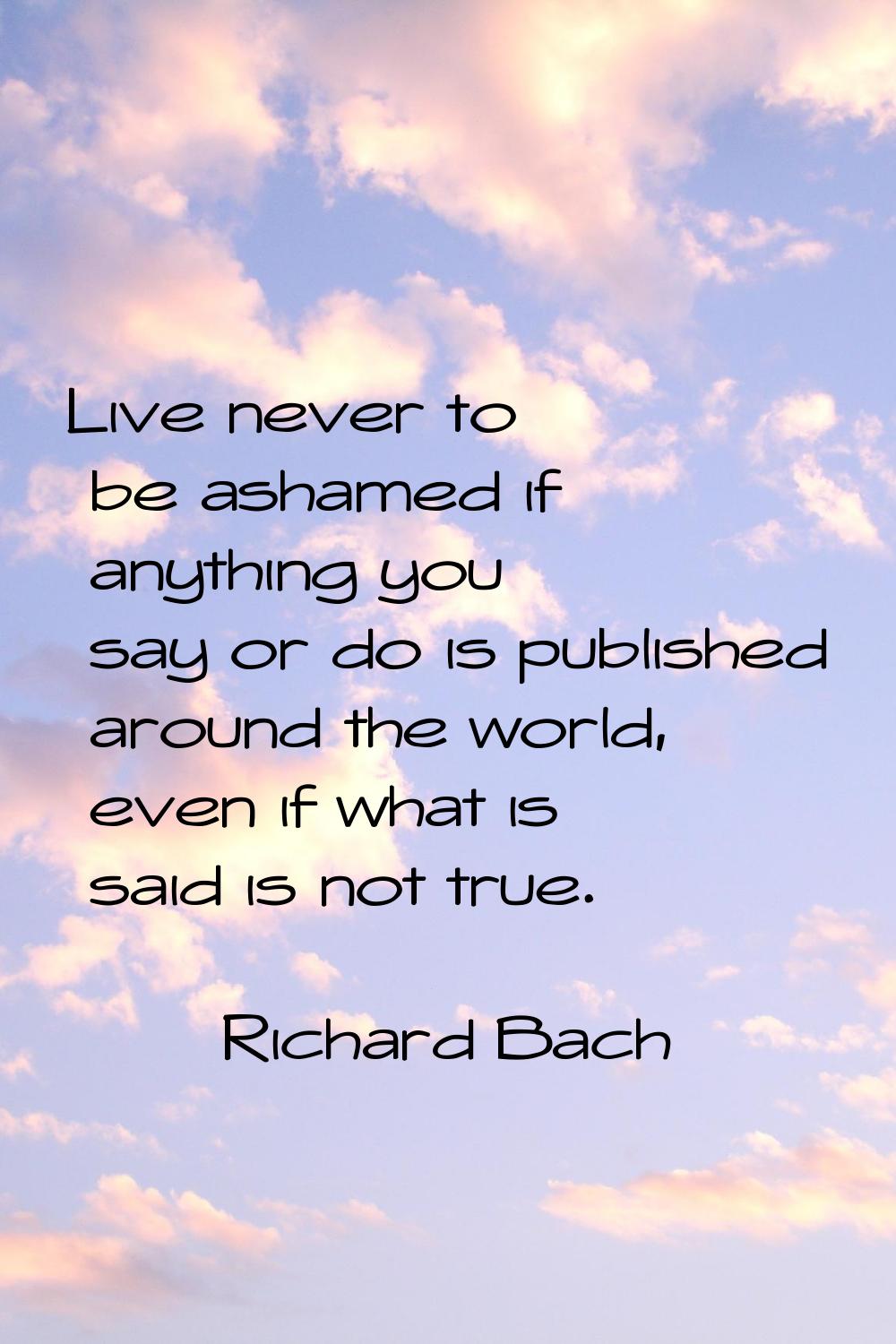Live never to be ashamed if anything you say or do is published around the world, even if what is s