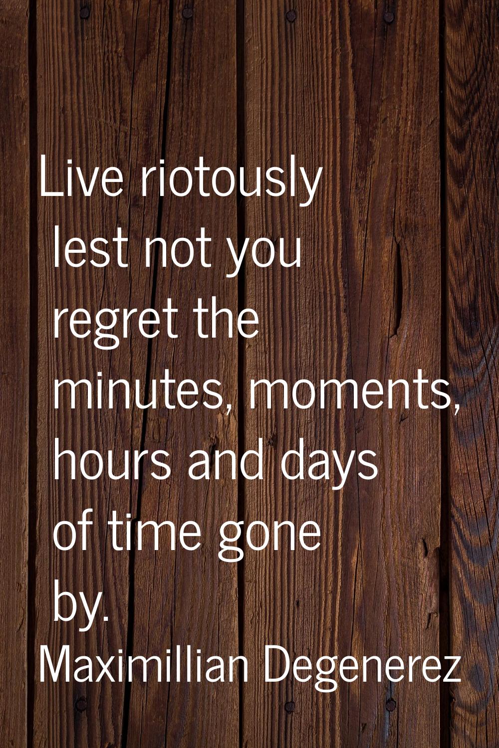 Live riotously lest not you regret the minutes, moments, hours and days of time gone by.