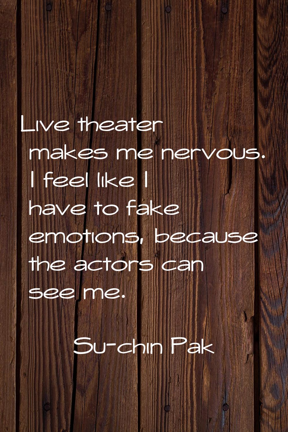 Live theater makes me nervous. I feel like I have to fake emotions, because the actors can see me.