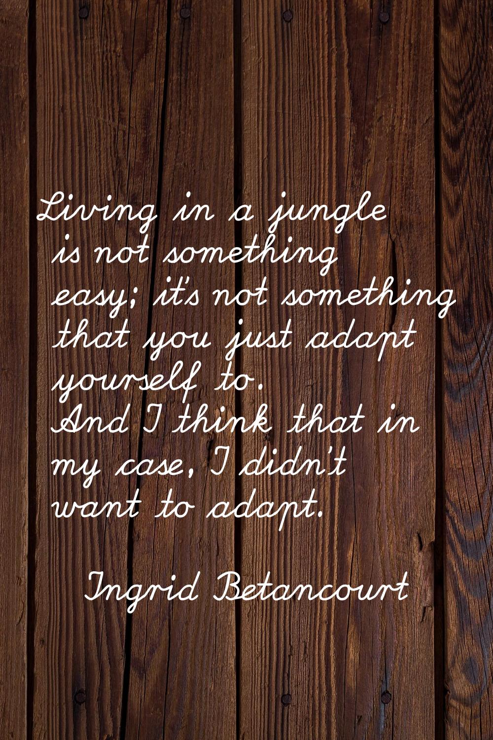 Living in a jungle is not something easy; it's not something that you just adapt yourself to. And I