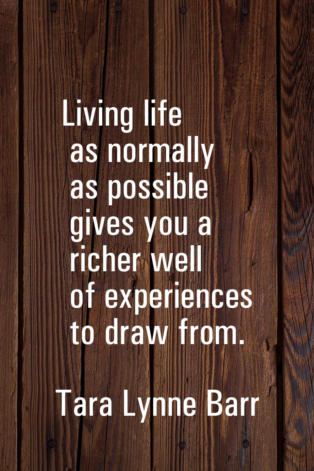 Living life as normally as possible gives you a richer well of experiences to draw from.