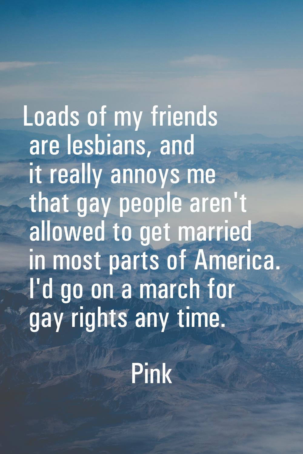 Loads of my friends are lesbians, and it really annoys me that gay people aren't allowed to get mar