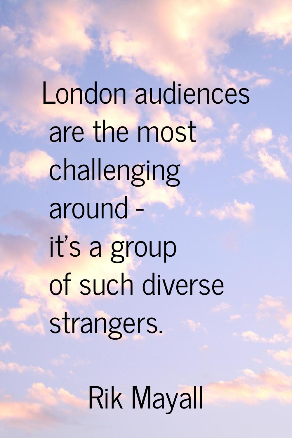 London audiences are the most challenging around - it's a group of such diverse strangers.