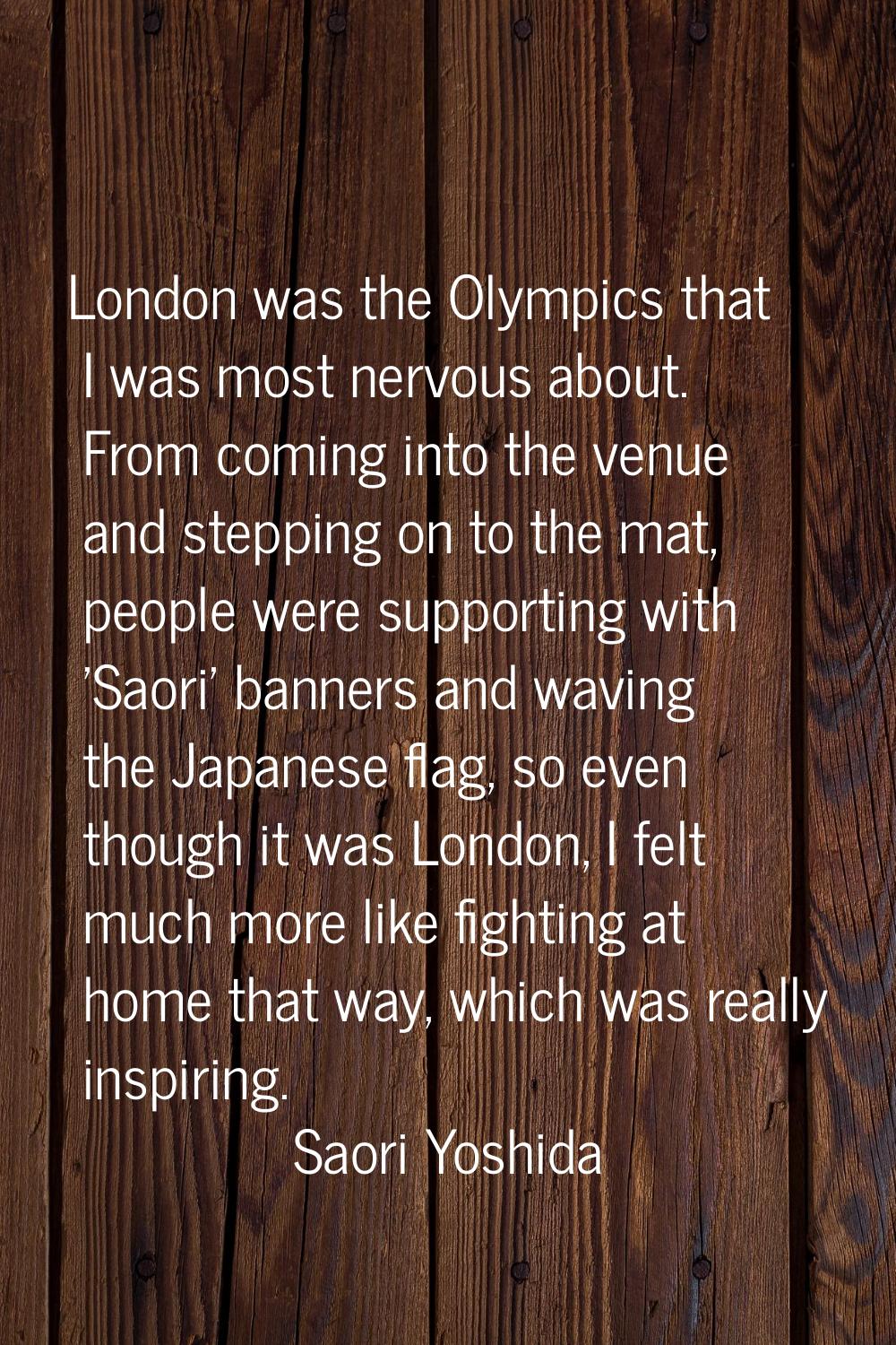 London was the Olympics that I was most nervous about. From coming into the venue and stepping on t