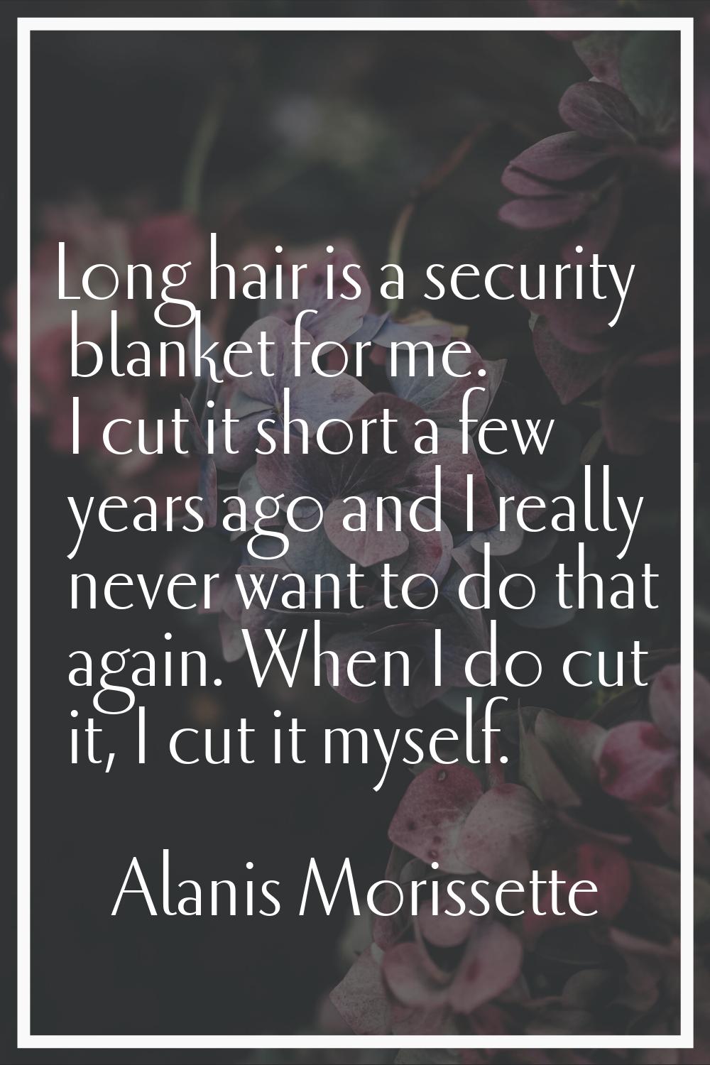 Long hair is a security blanket for me. I cut it short a few years ago and I really never want to d
