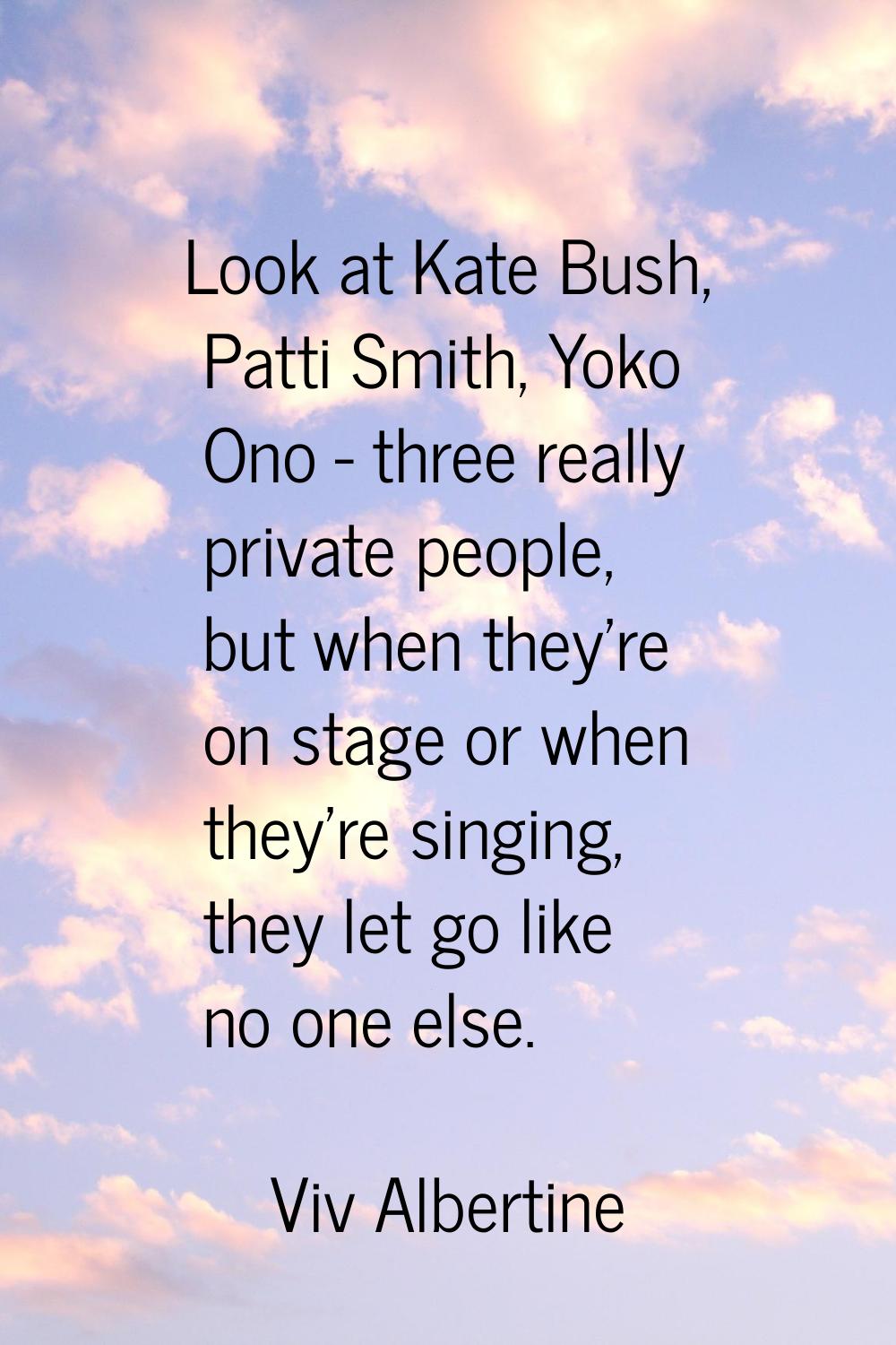 Look at Kate Bush, Patti Smith, Yoko Ono - three really private people, but when they're on stage o