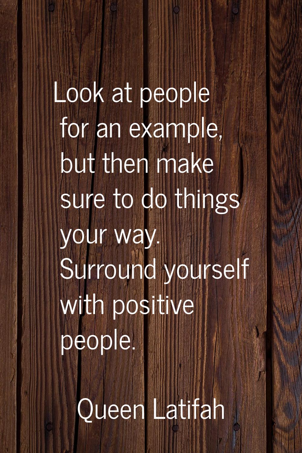 Look at people for an example, but then make sure to do things your way. Surround yourself with pos