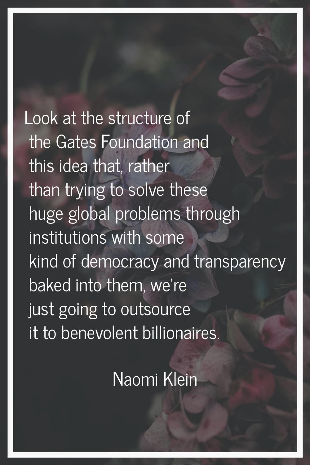 Look at the structure of the Gates Foundation and this idea that, rather than trying to solve these