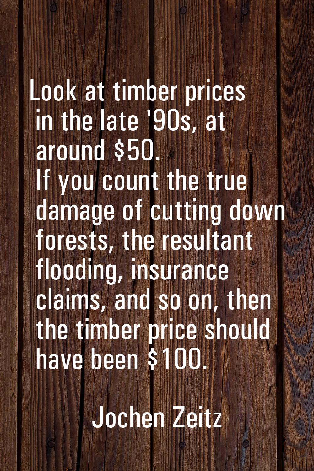 Look at timber prices in the late '90s, at around $50. If you count the true damage of cutting down