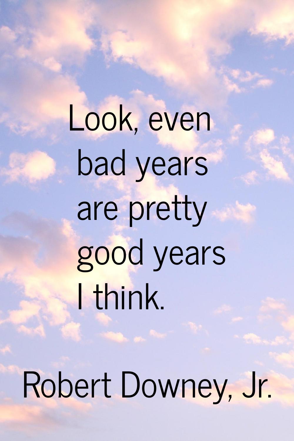 Look, even bad years are pretty good years I think.