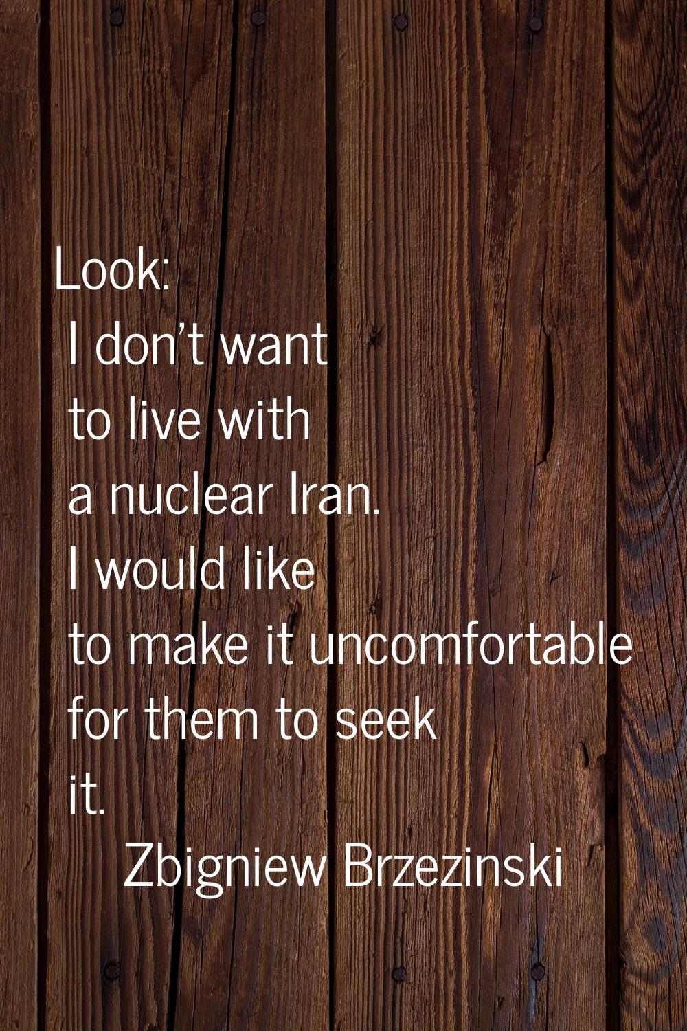 Look: I don't want to live with a nuclear Iran. I would like to make it uncomfortable for them to s