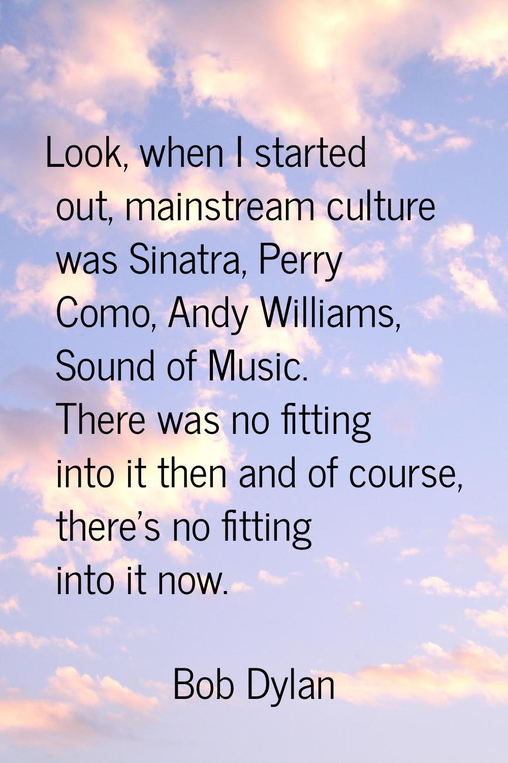Look, when I started out, mainstream culture was Sinatra, Perry Como, Andy Williams, Sound of Music