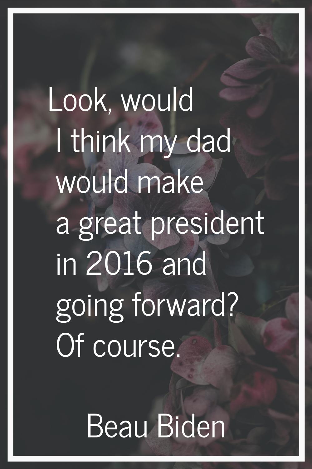 Look, would I think my dad would make a great president in 2016 and going forward? Of course.
