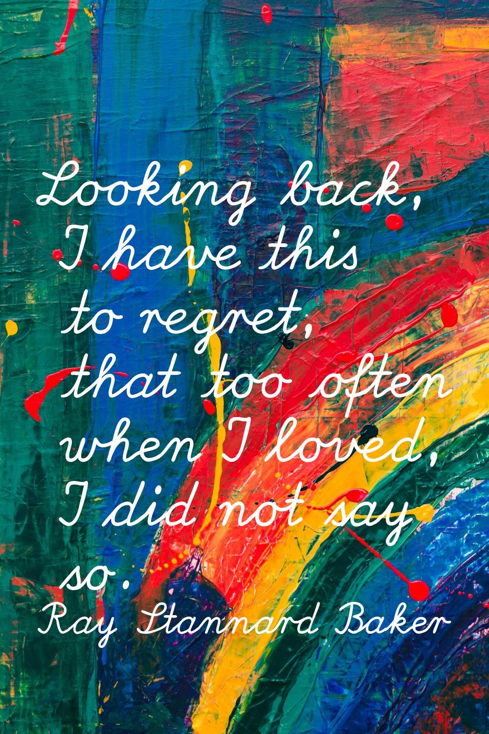 Looking back, I have this to regret, that too often when I loved, I did not say so.