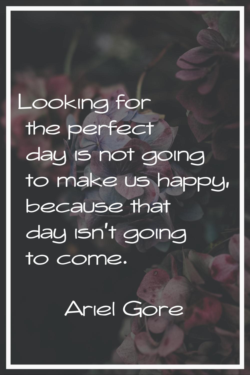 Looking for the perfect day is not going to make us happy, because that day isn't going to come.
