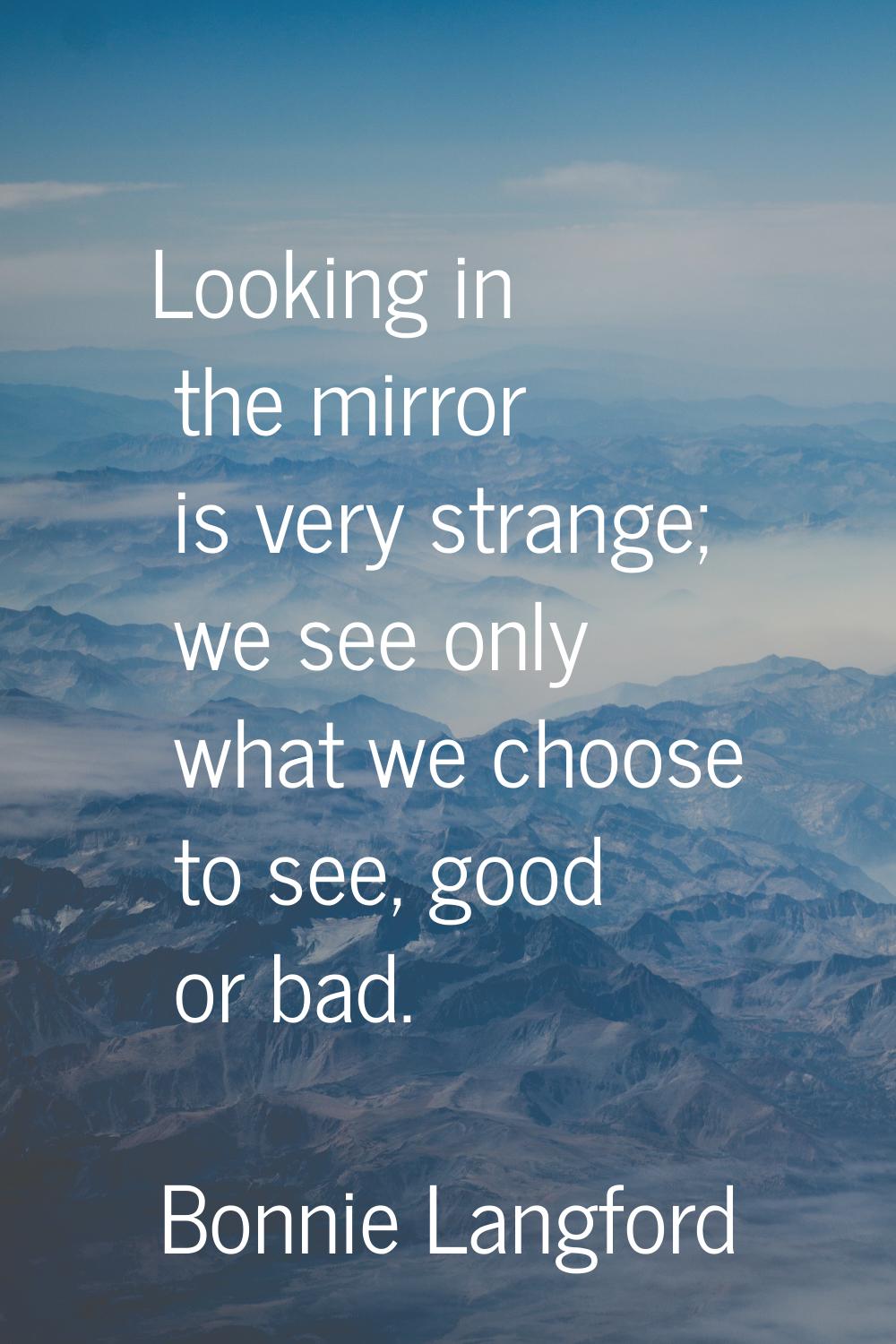 Looking in the mirror is very strange; we see only what we choose to see, good or bad.