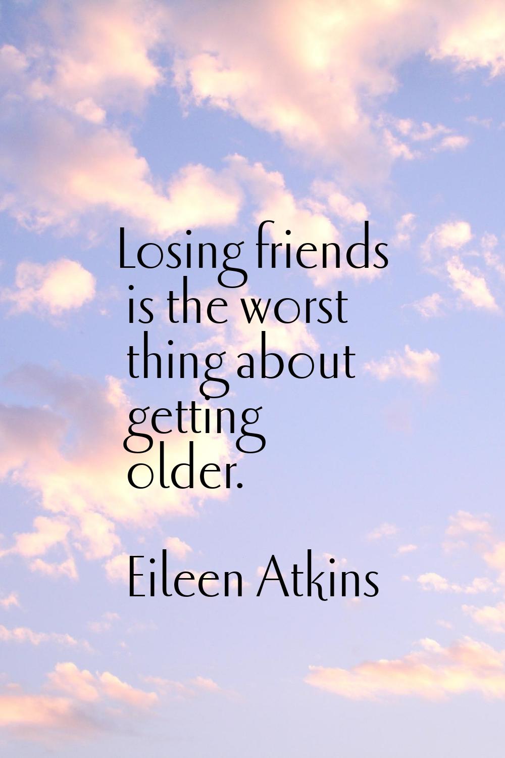 Losing friends is the worst thing about getting older.