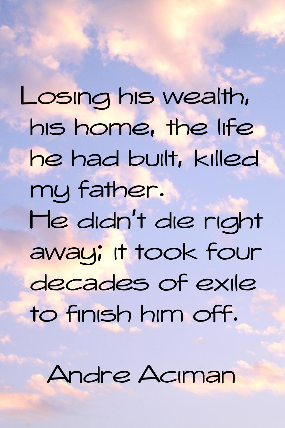 Losing his wealth, his home, the life he had built, killed my father. He didn't die right away; it 