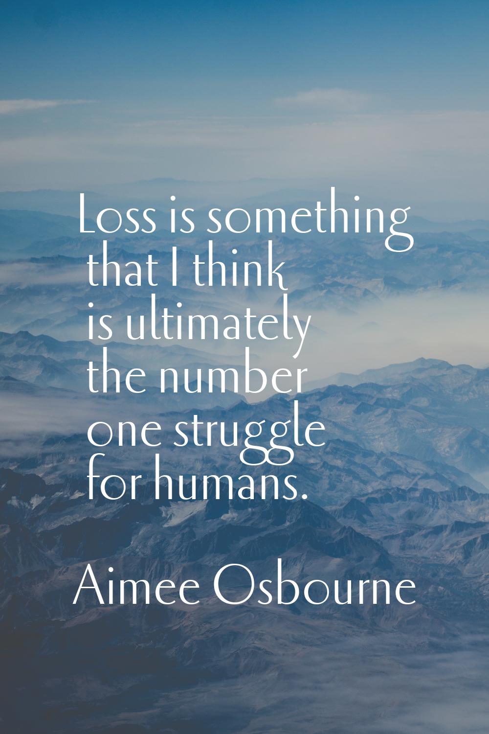 Loss is something that I think is ultimately the number one struggle for humans.