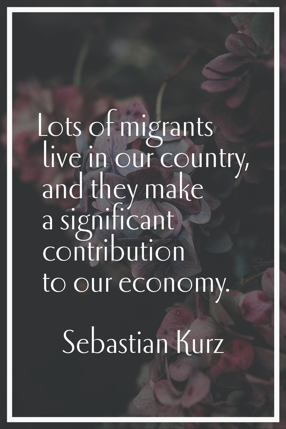 Lots of migrants live in our country, and they make a significant contribution to our economy.