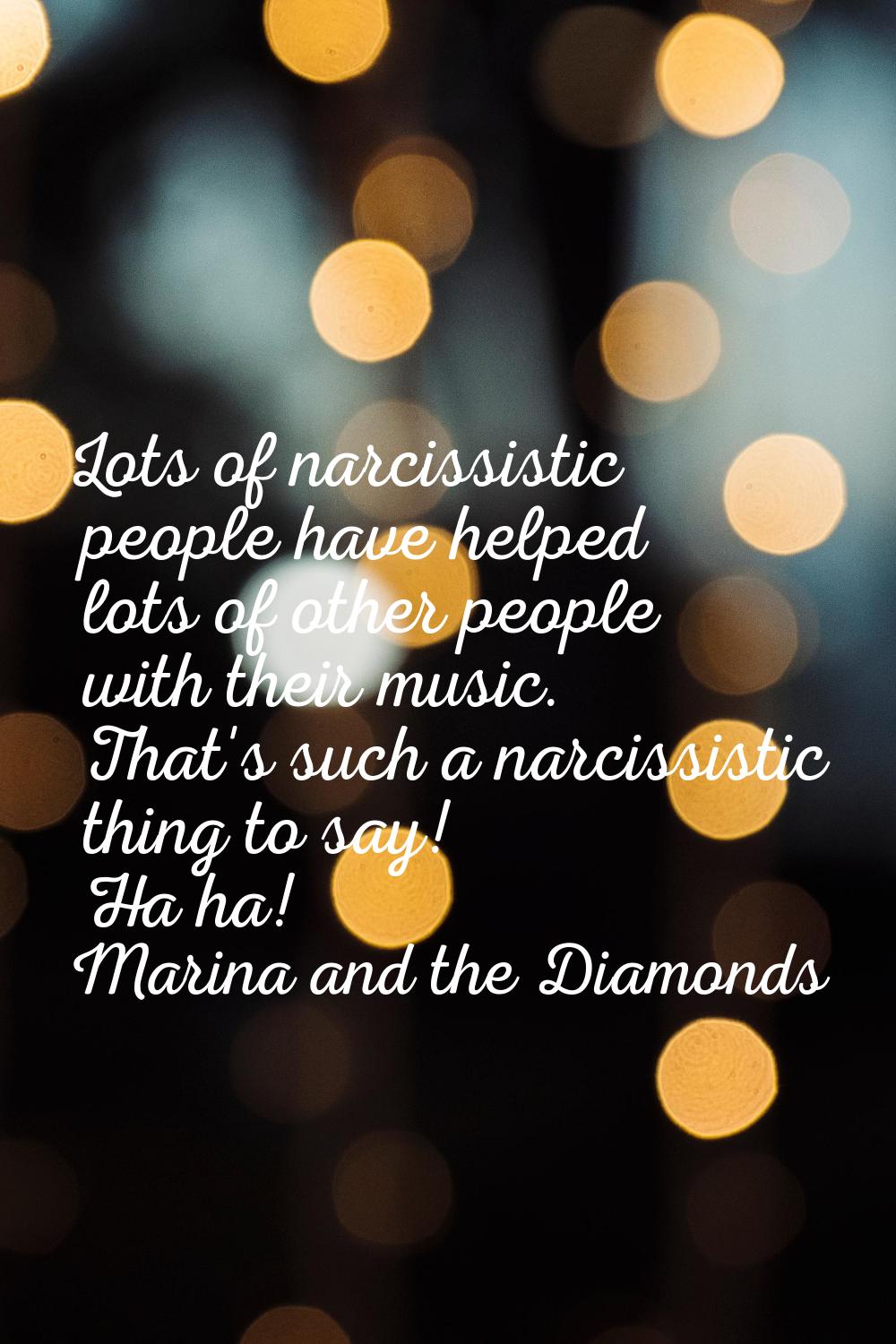 Lots of narcissistic people have helped lots of other people with their music. That's such a narcis