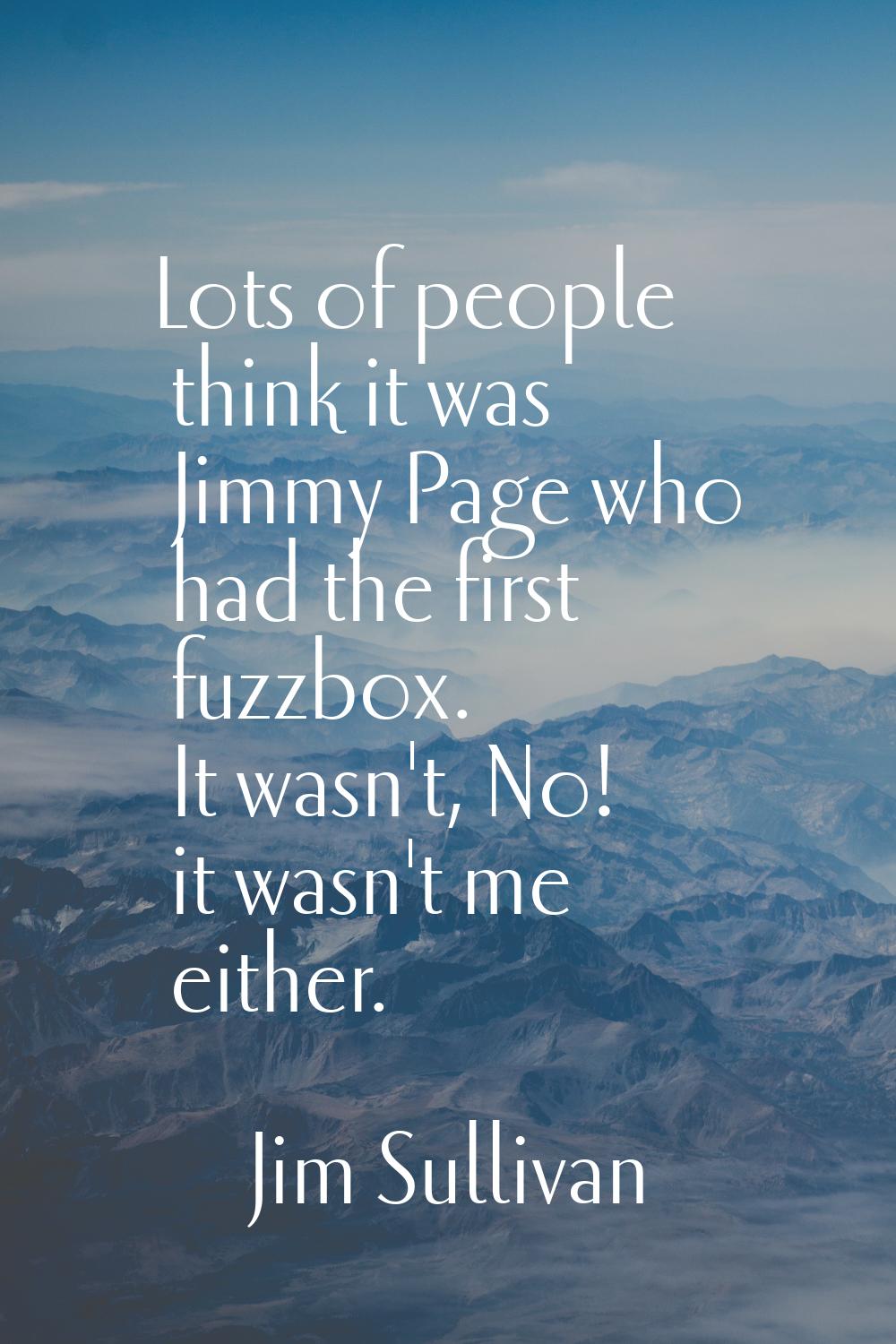 Lots of people think it was Jimmy Page who had the first fuzzbox. It wasn't, No! it wasn't me eithe