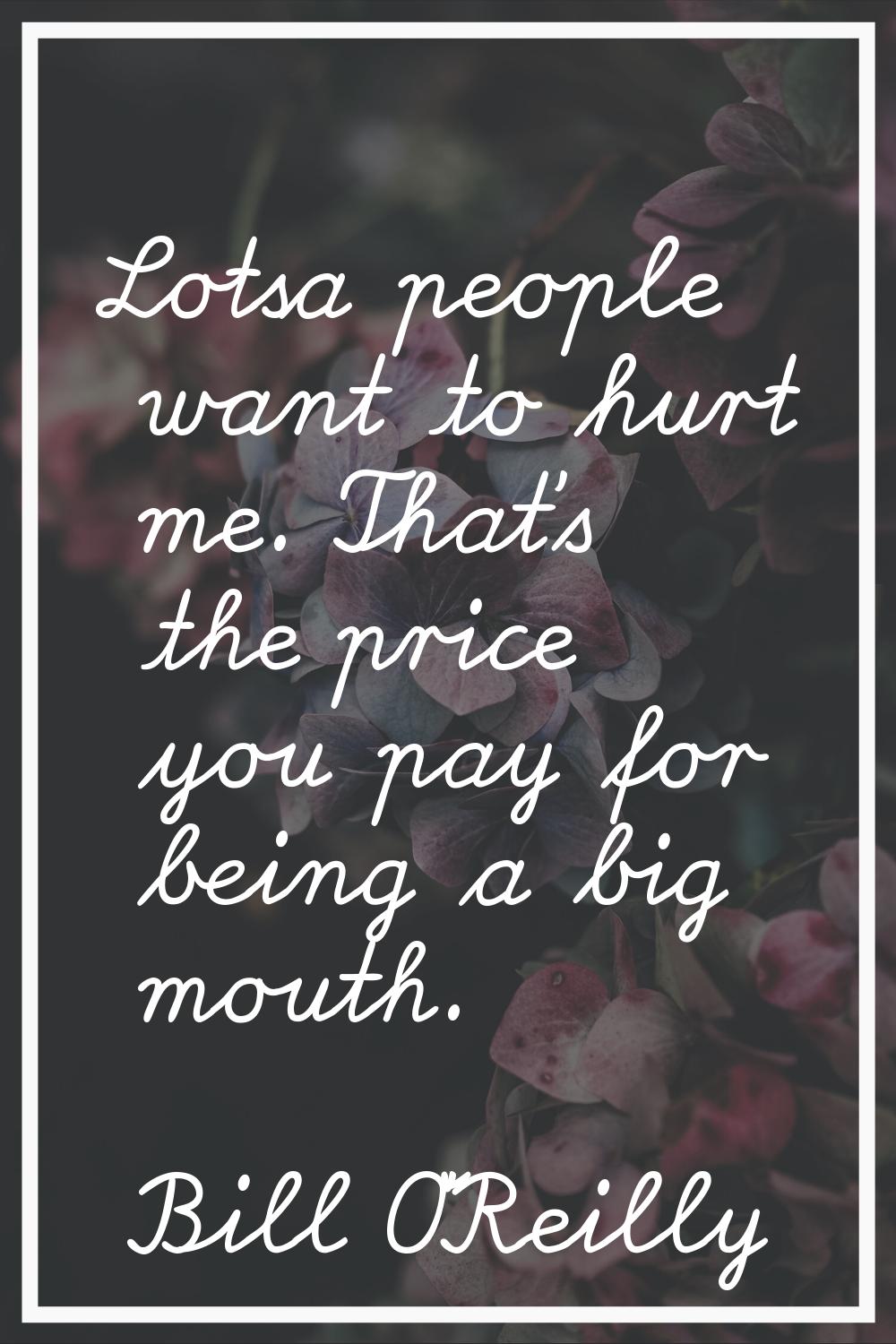 Lotsa people want to hurt me. That's the price you pay for being a big mouth.