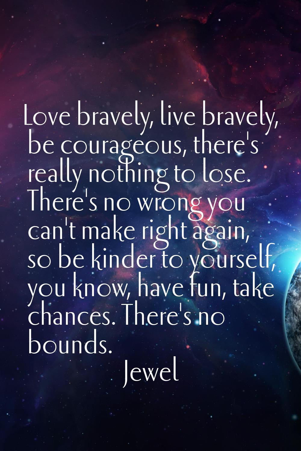 Love bravely, live bravely, be courageous, there's really nothing to lose. There's no wrong you can