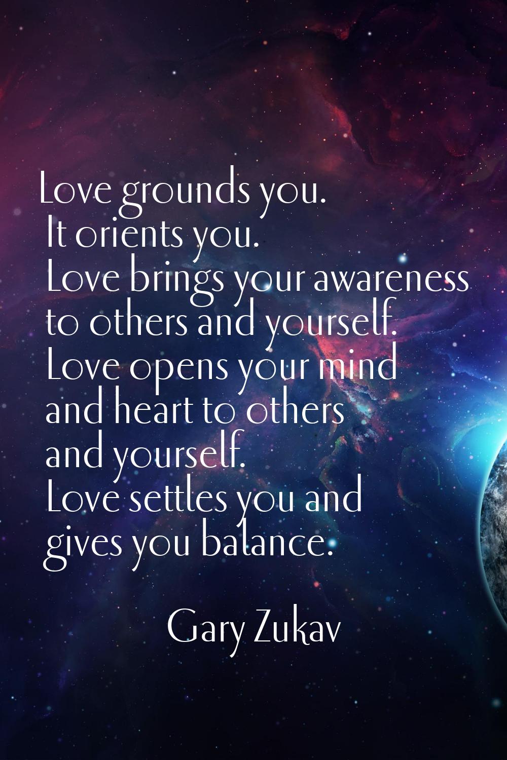 Love grounds you. It orients you. Love brings your awareness to others and yourself. Love opens you