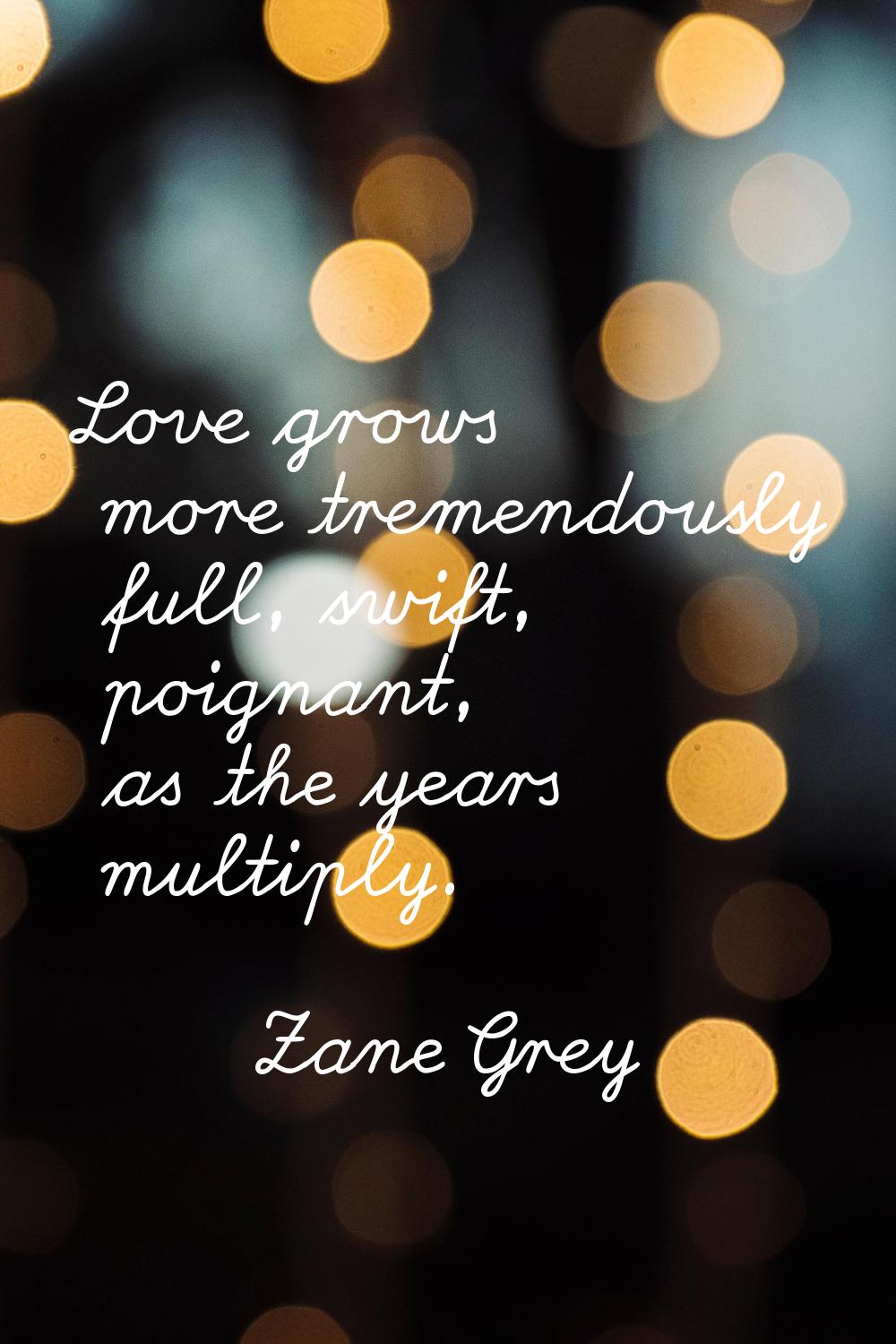 Love grows more tremendously full, swift, poignant, as the years multiply.