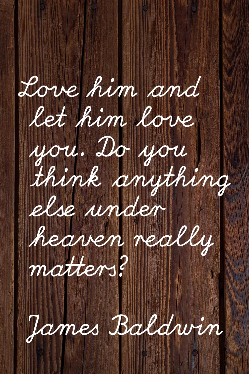 Love him and let him love you. Do you think anything else under heaven really matters?