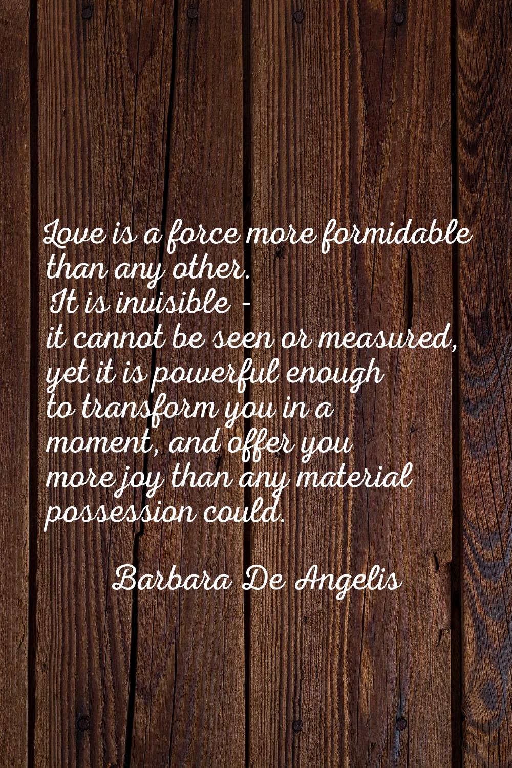 Love is a force more formidable than any other. It is invisible - it cannot be seen or measured, ye