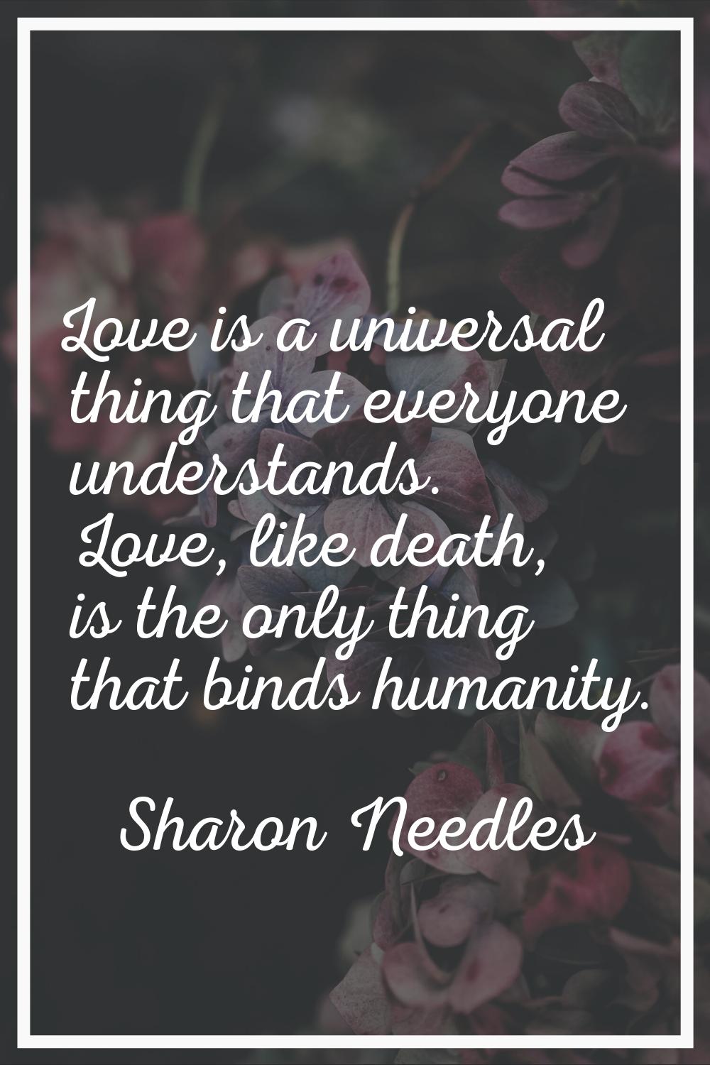 Love is a universal thing that everyone understands. Love, like death, is the only thing that binds