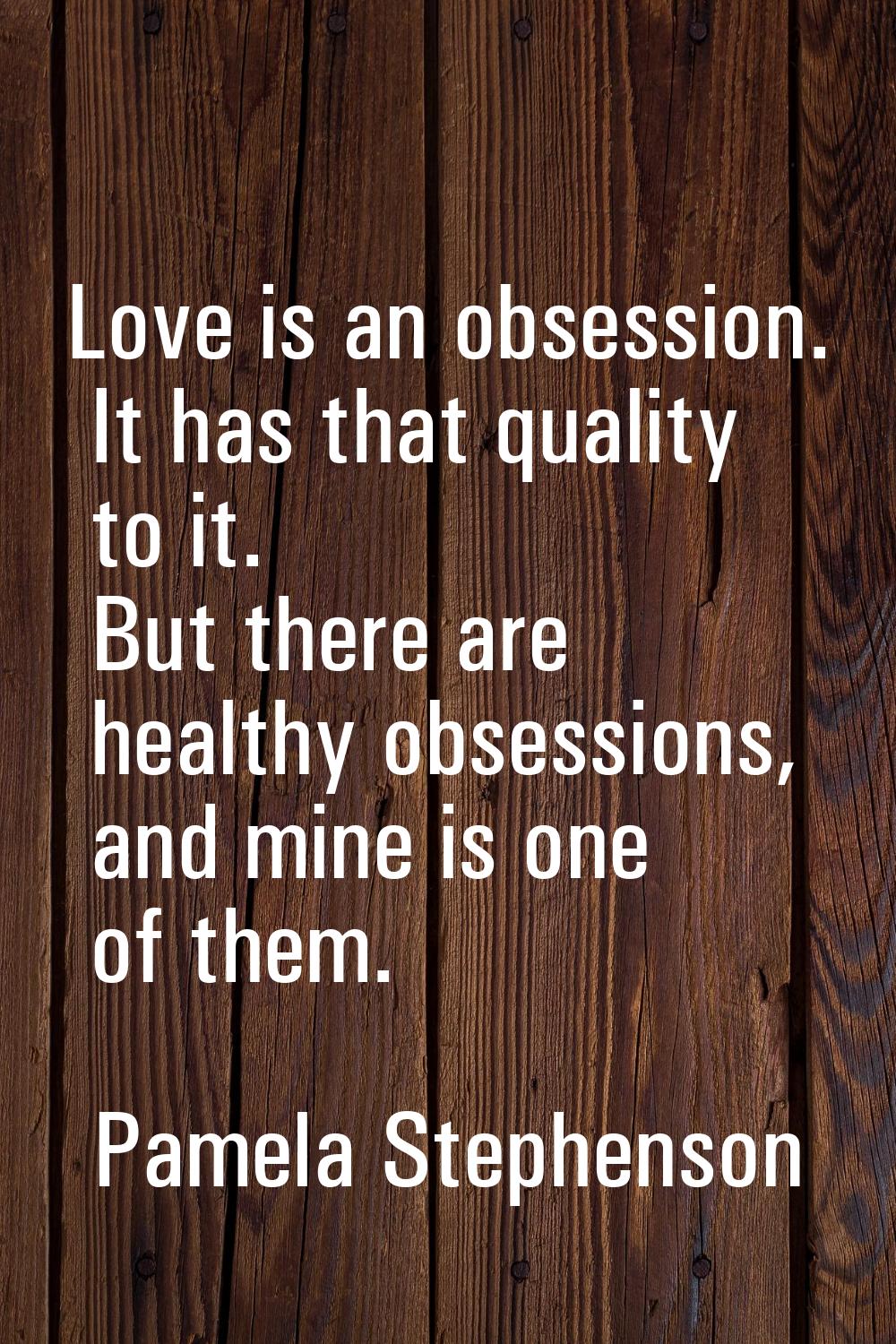 Love is an obsession. It has that quality to it. But there are healthy obsessions, and mine is one 