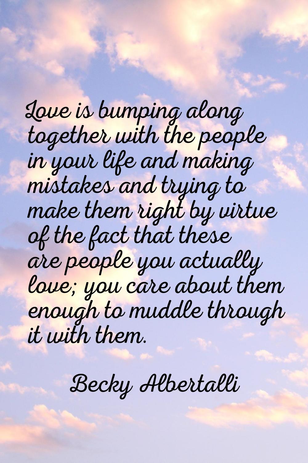 Love is bumping along together with the people in your life and making mistakes and trying to make 