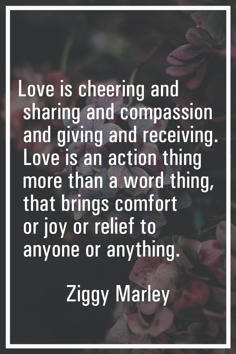 Love is cheering and sharing and compassion and giving and receiving. Love is an action thing more 