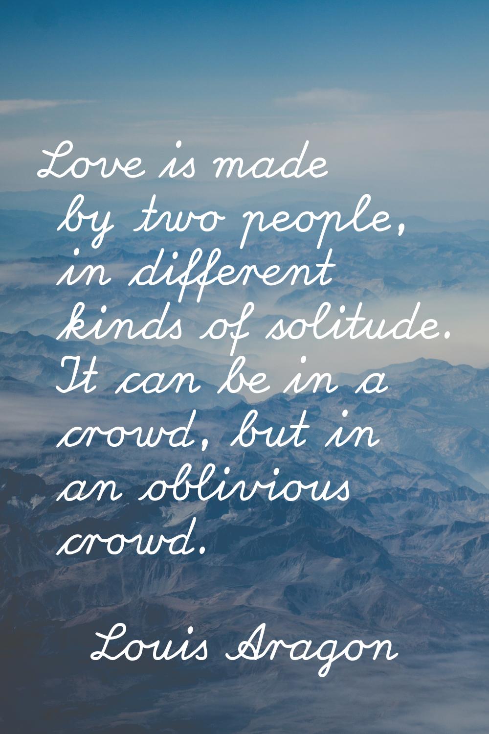 Love is made by two people, in different kinds of solitude. It can be in a crowd, but in an oblivio