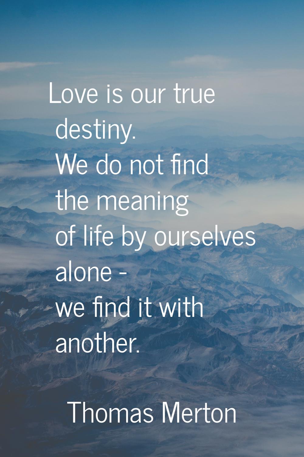 Love is our true destiny. We do not find the meaning of life by ourselves alone - we find it with a