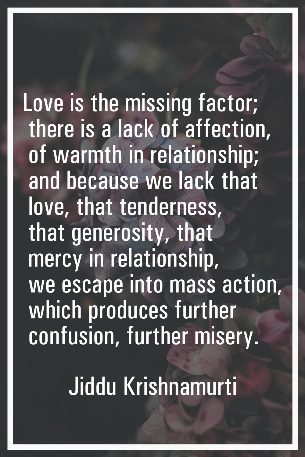 Love is the missing factor; there is a lack of affection, of warmth in relationship; and because we