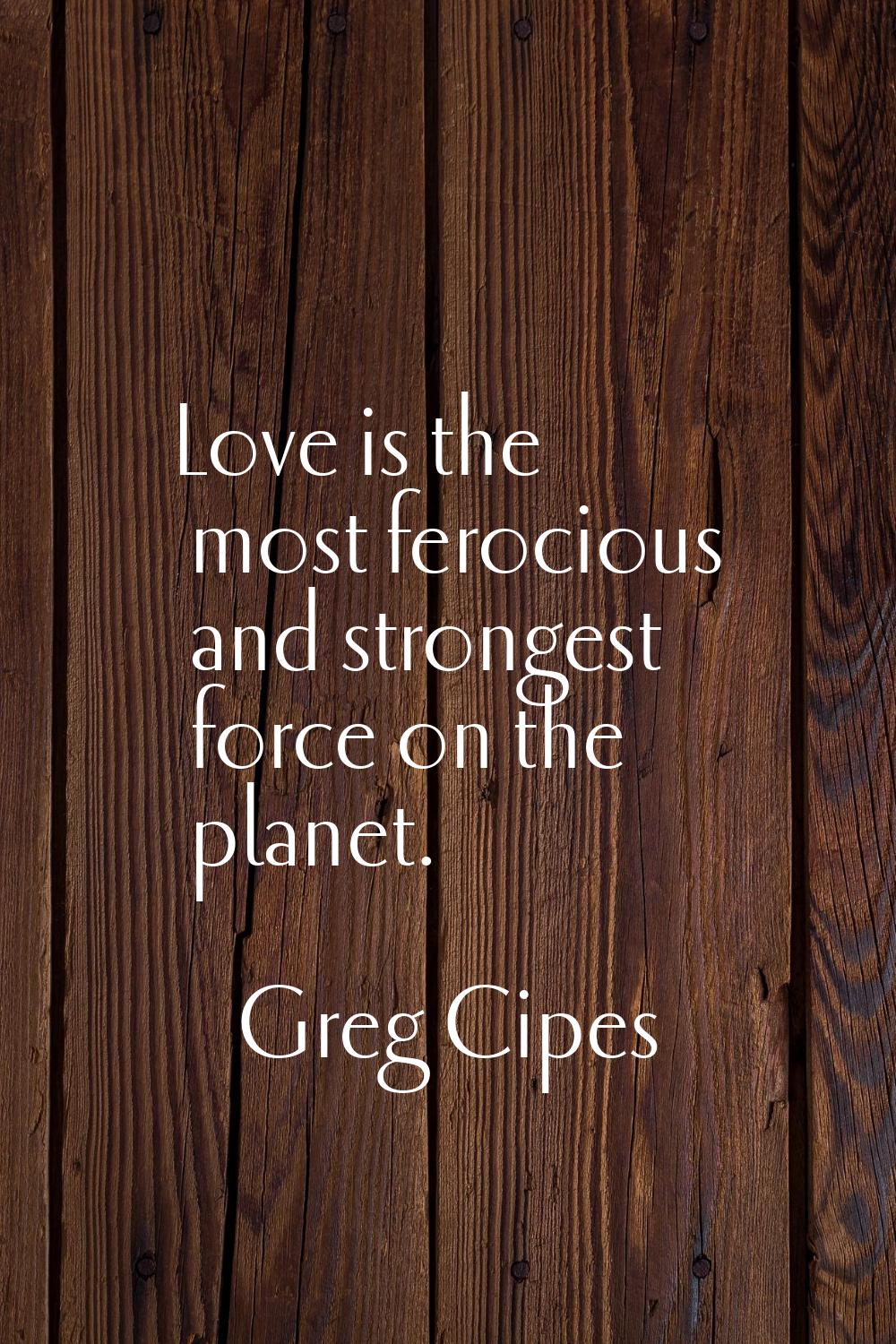 Love is the most ferocious and strongest force on the planet.