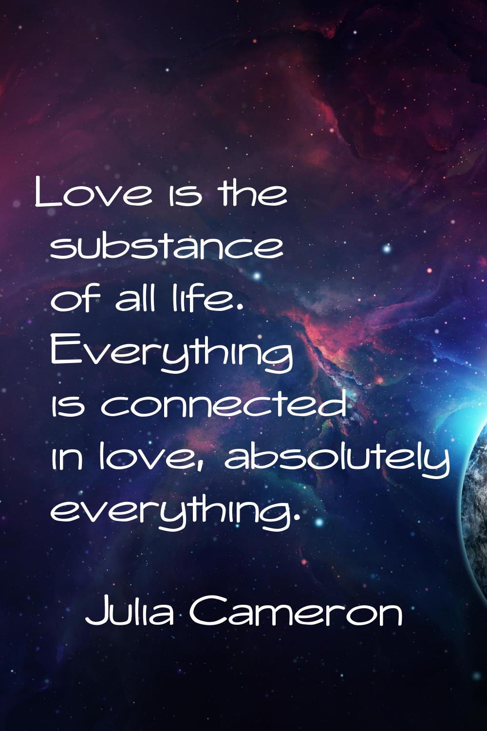 Love is the substance of all life. Everything is connected in love, absolutely everything.