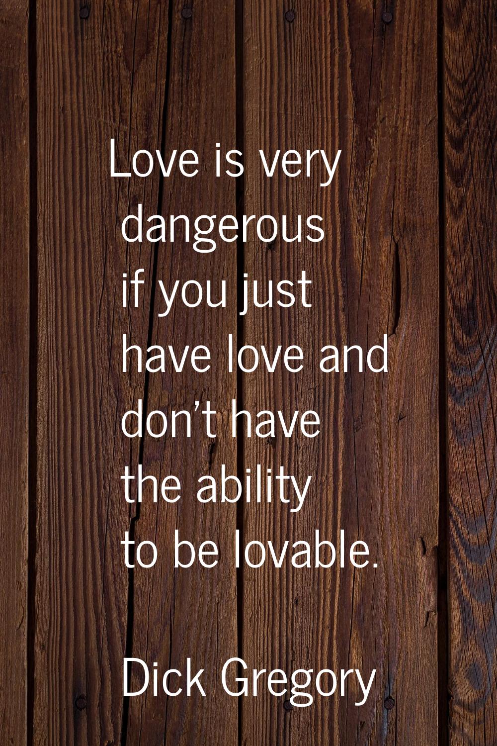 Love is very dangerous if you just have love and don't have the ability to be lovable.