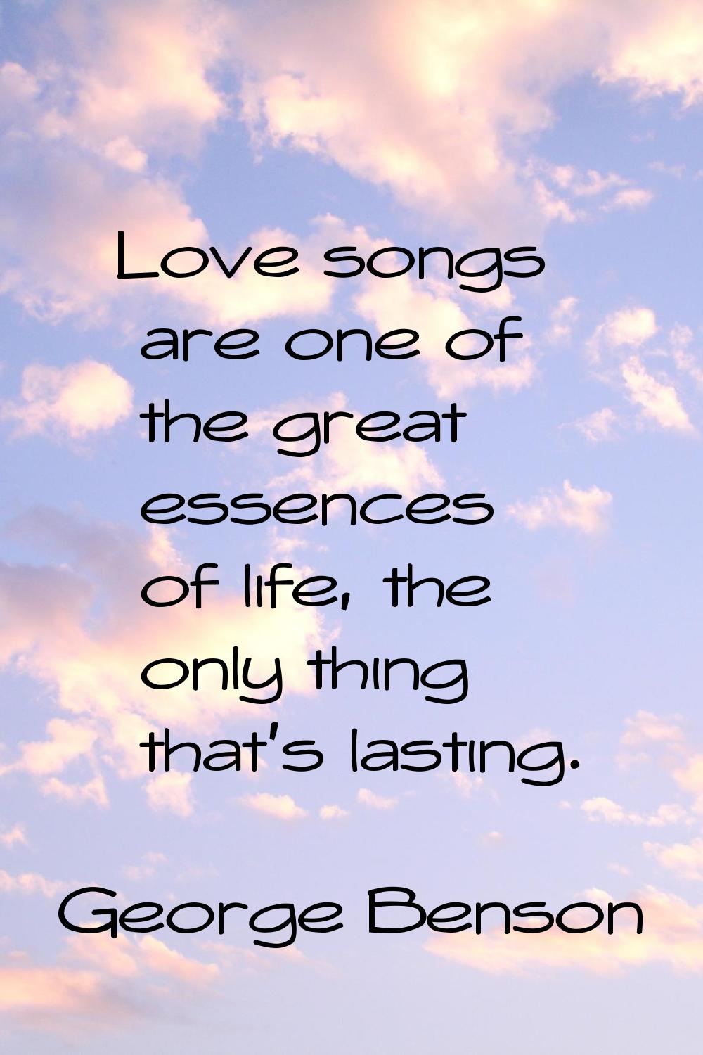 Love songs are one of the great essences of life, the only thing that's lasting.