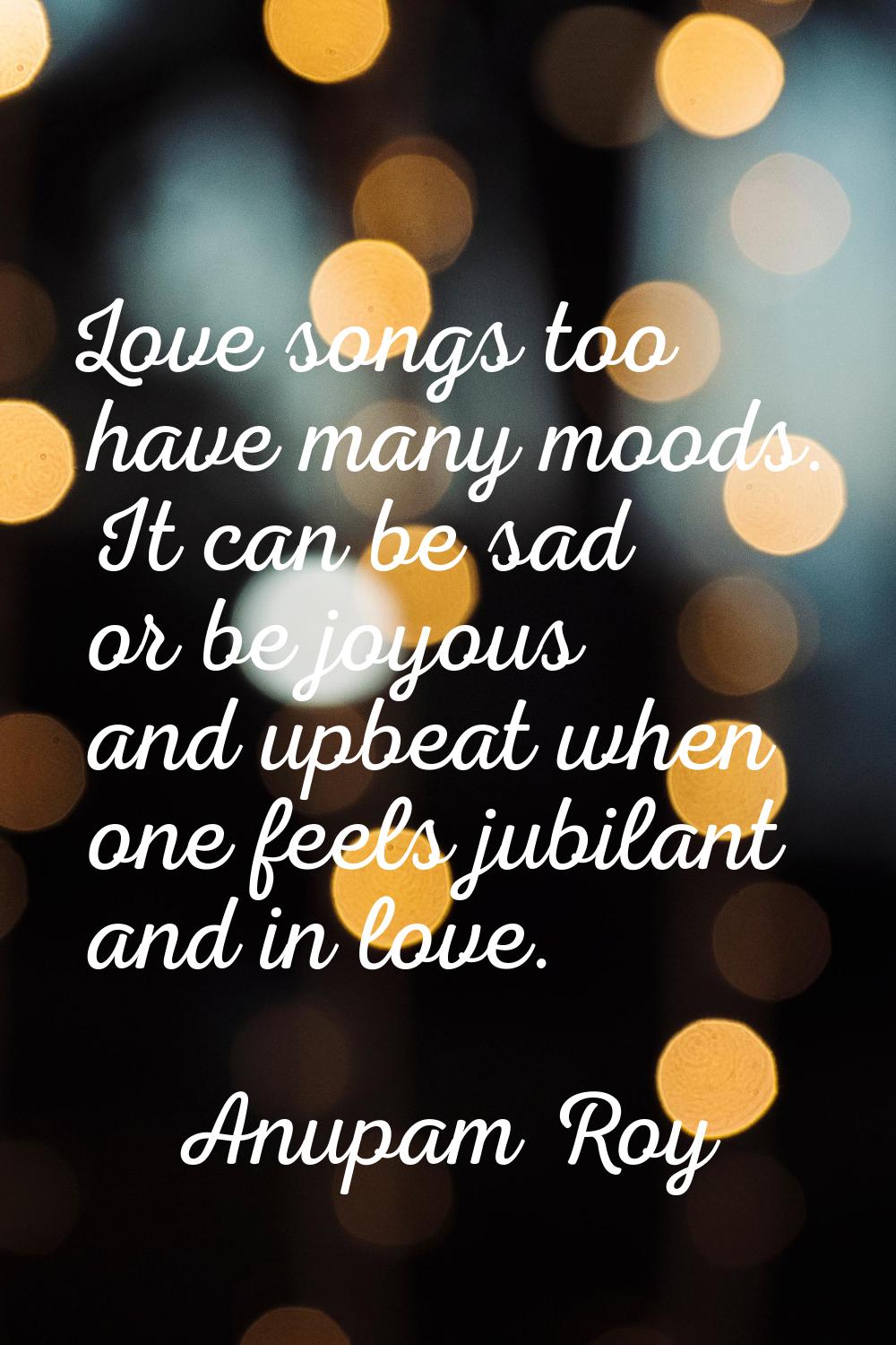 Love songs too have many moods. It can be sad or be joyous and upbeat when one feels jubilant and i