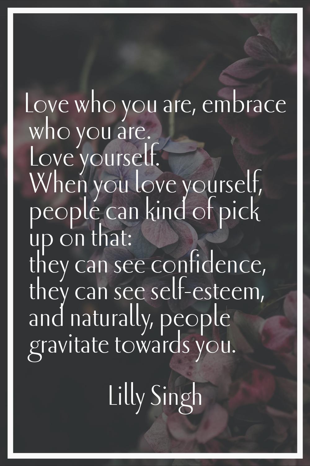 Love who you are, embrace who you are. Love yourself. When you love yourself, people can kind of pi