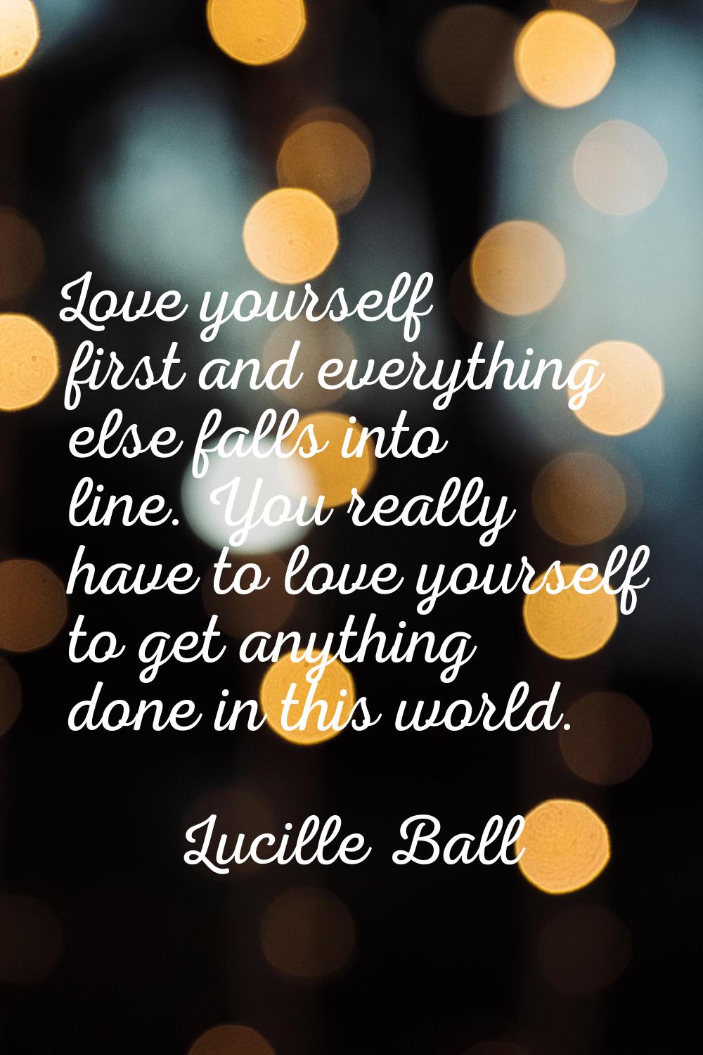 Love yourself first and everything else falls into line. You really have to love yourself to get an