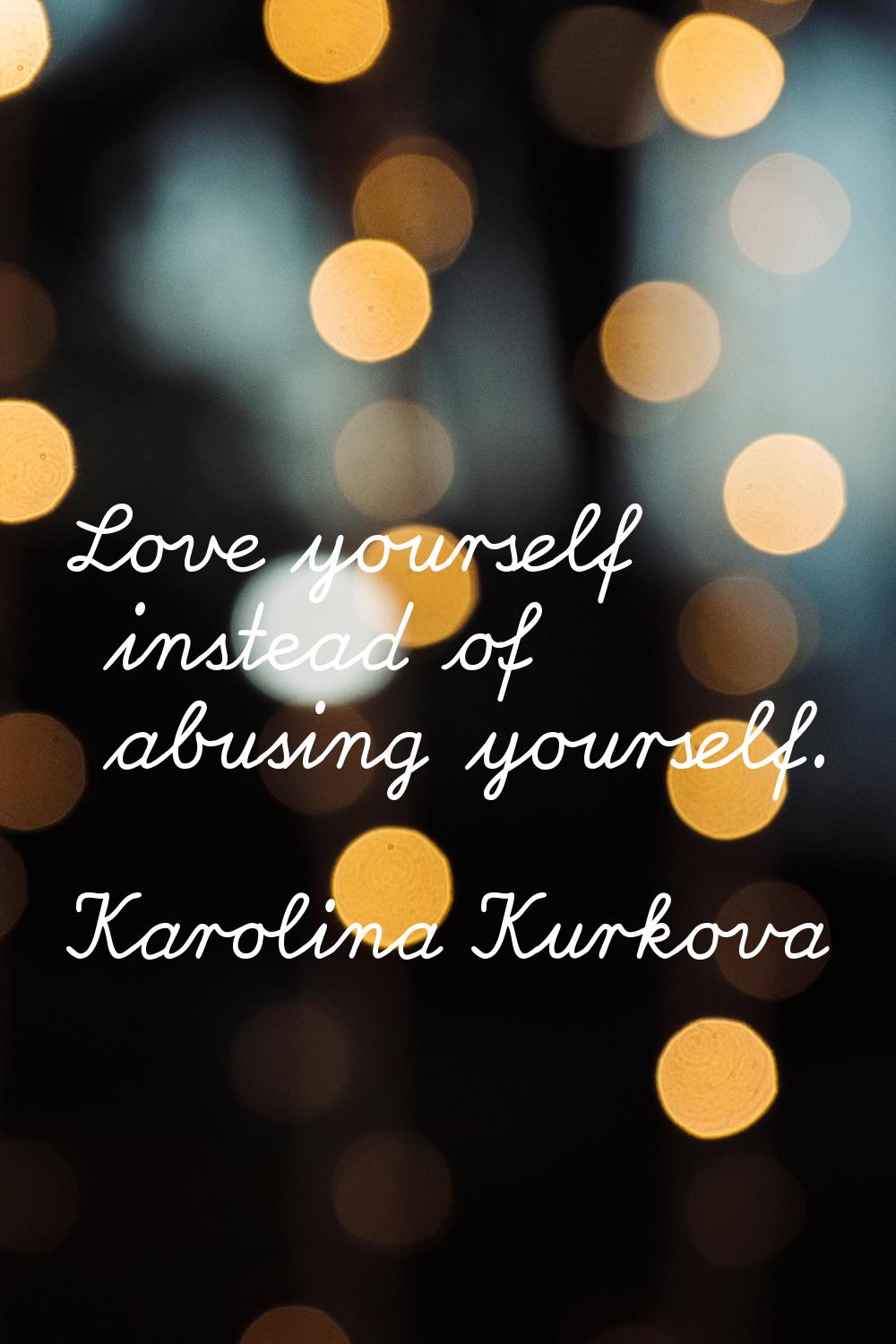 Love yourself instead of abusing yourself.