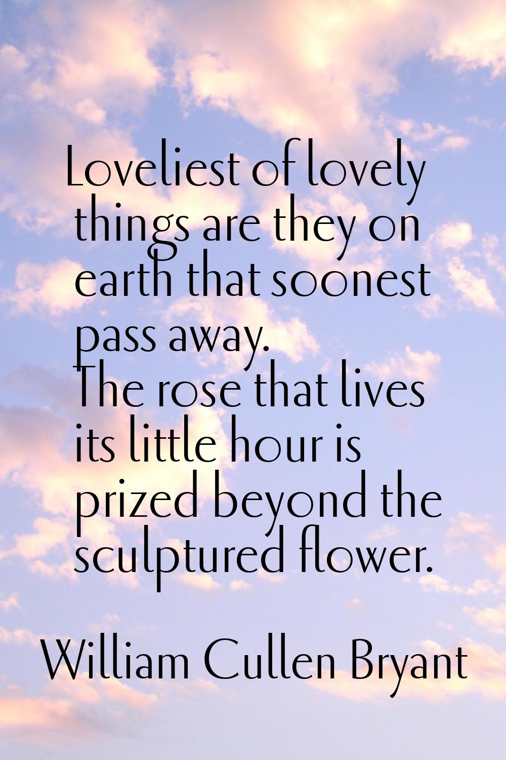 Loveliest of lovely things are they on earth that soonest pass away. The rose that lives its little
